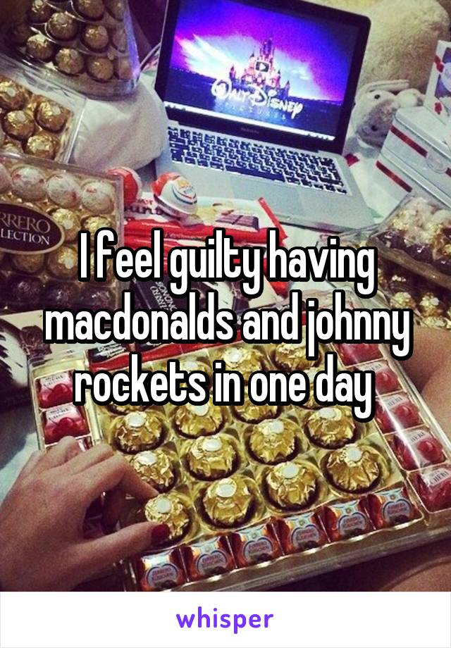 I feel guilty having macdonalds and johnny rockets in one day 