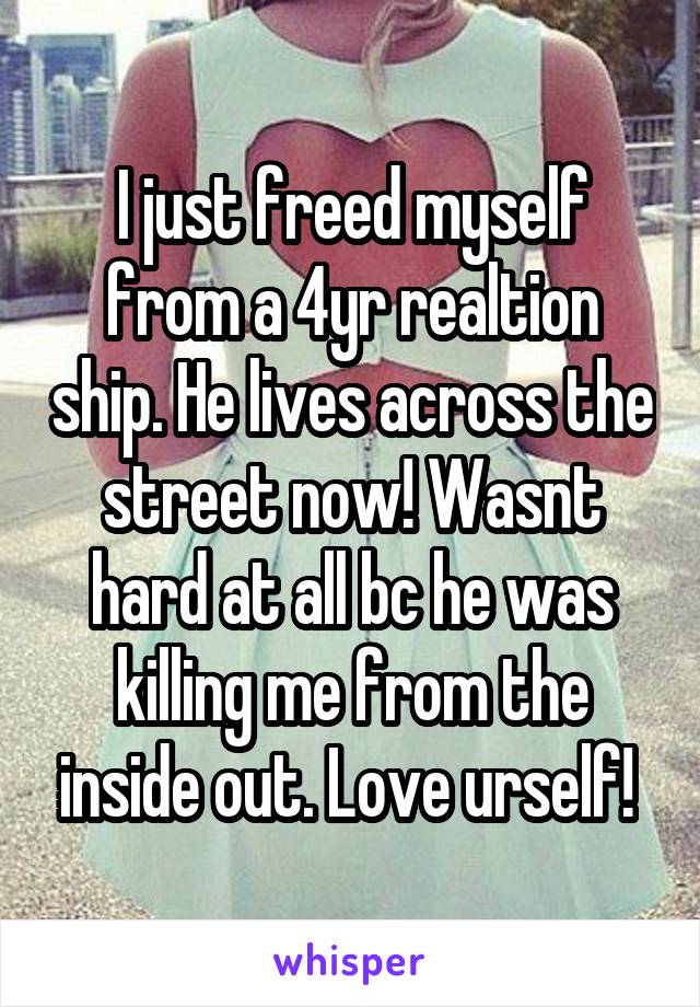 I just freed myself from a 4yr realtion ship. He lives across the street now! Wasnt hard at all bc he was killing me from the inside out. Love urself! 