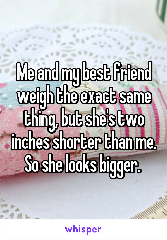 Me and my best friend weigh the exact same thing, but she's two inches shorter than me. So she looks bigger. 