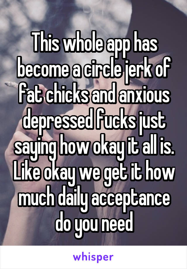 This whole app has become a circle jerk of fat chicks and anxious depressed fucks just saying how okay it all is. Like okay we get it how much daily acceptance do you need