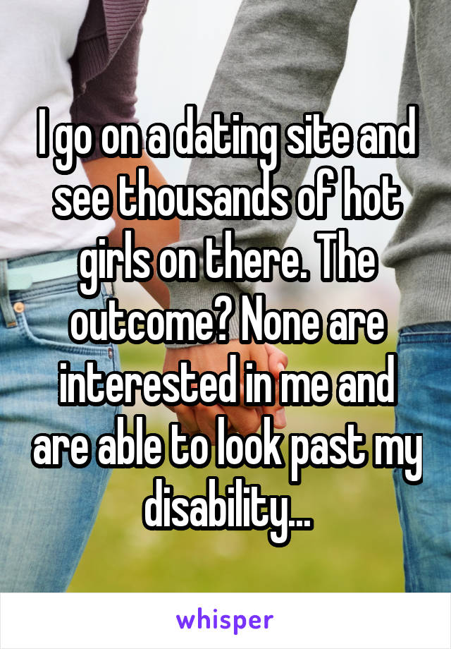 I go on a dating site and see thousands of hot girls on there. The outcome? None are interested in me and are able to look past my disability...