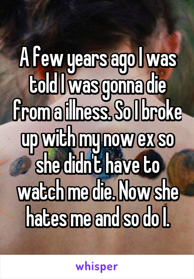 A few years ago I was told I was gonna die from a illness. So I broke up with my now ex so she didn't have to watch me die. Now she hates me and so do I.