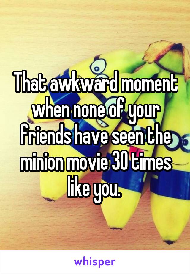 That awkward moment when none of your friends have seen the minion movie 30 times like you. 