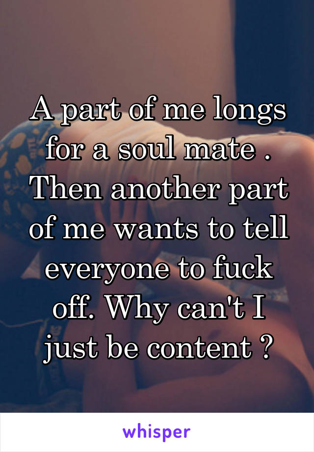 A part of me longs for a soul mate . Then another part of me wants to tell everyone to fuck off. Why can't I just be content ?