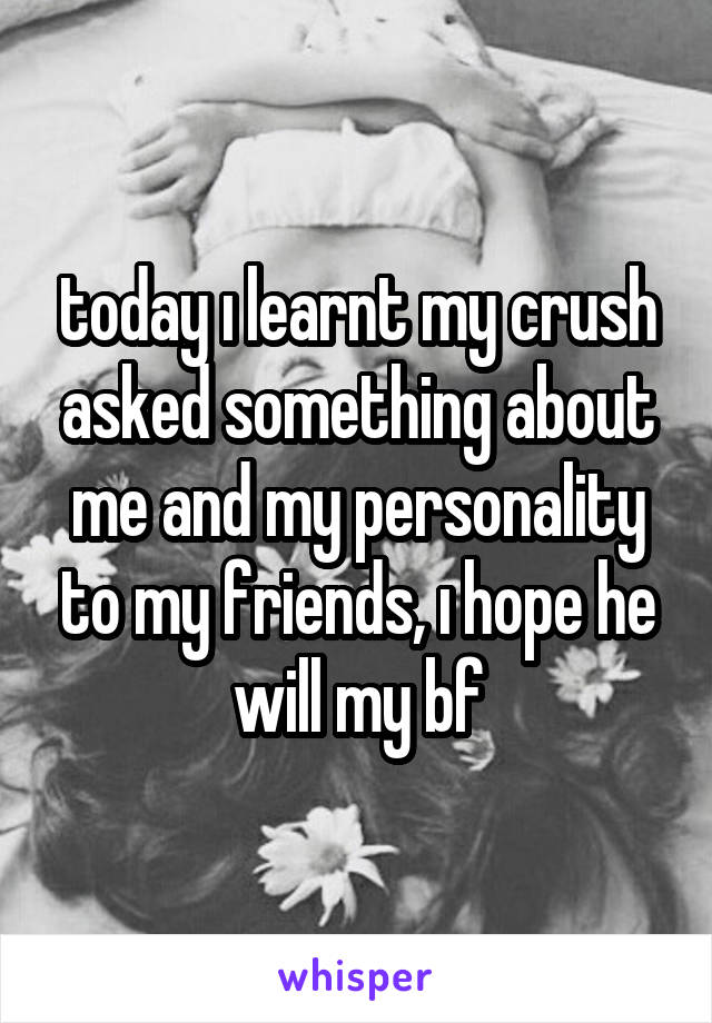 today ı learnt my crush asked something about me and my personality to my friends, ı hope he will my bf