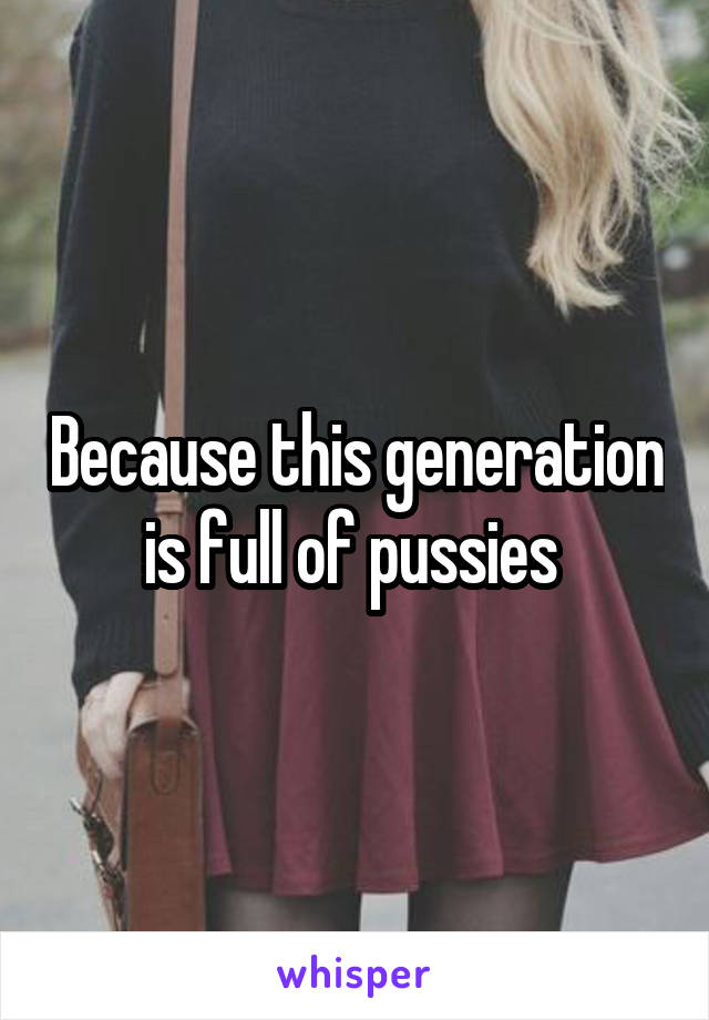 Because this generation is full of pussies 