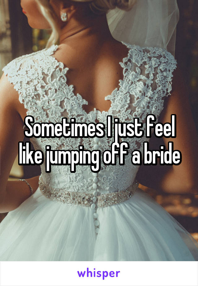 Sometimes I just feel like jumping off a bride