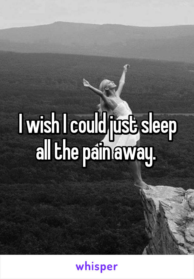 I wish I could just sleep all the pain away. 