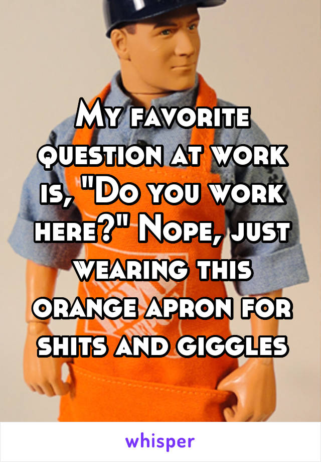 My favorite question at work is, "Do you work here?" Nope, just wearing this orange apron for shits and giggles