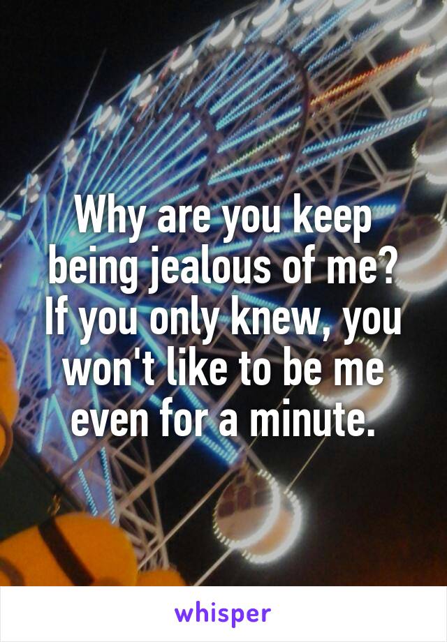 Why are you keep being jealous of me?
If you only knew, you won't like to be me even for a minute.