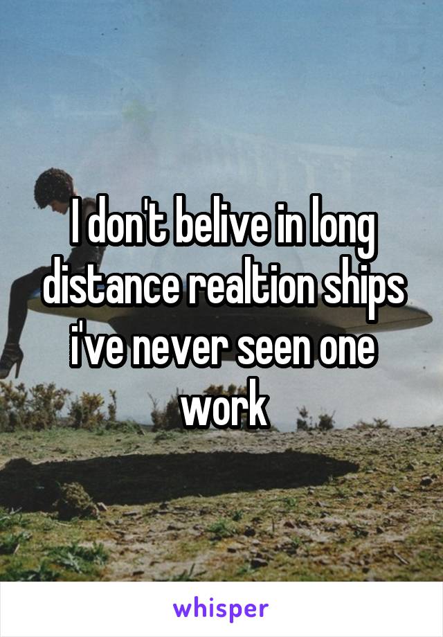 I don't belive in long distance realtion ships i've never seen one work