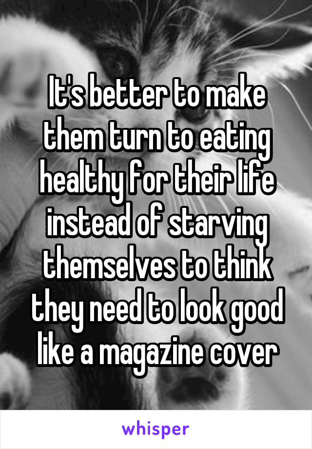 It's better to make them turn to eating healthy for their life instead of starving themselves to think they need to look good like a magazine cover