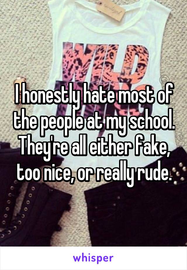 I honestly hate most of the people at my school. They're all either fake, too nice, or really rude.