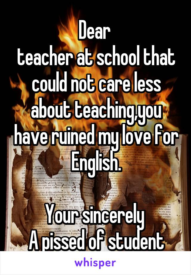 Dear 
teacher at school that could not care less about teaching,you have ruined my love for English.

Your sincerely 
A pissed of student