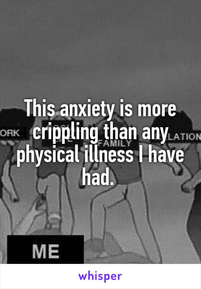 This anxiety is more crippling than any physical illness I have had. 