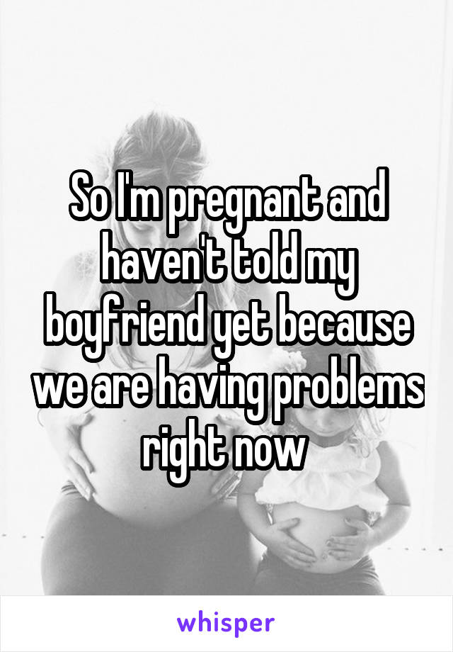 So I'm pregnant and haven't told my boyfriend yet because we are having problems right now 