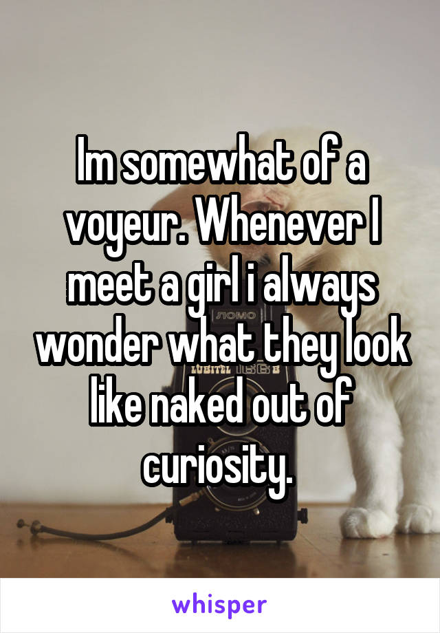 Im somewhat of a voyeur. Whenever I meet a girl i always wonder what they look like naked out of curiosity. 