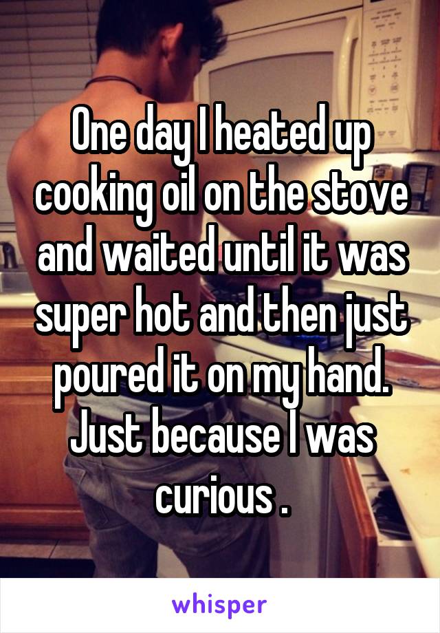 One day I heated up cooking oil on the stove and waited until it was super hot and then just poured it on my hand. Just because I was curious .