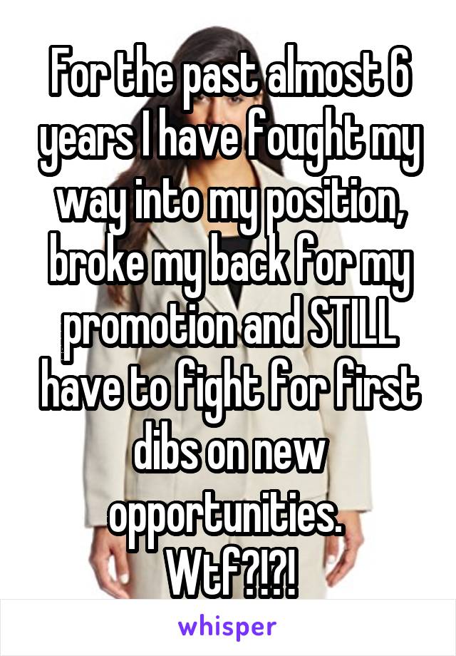 For the past almost 6 years I have fought my way into my position, broke my back for my promotion and STILL have to fight for first dibs on new opportunities. 
Wtf?!?!