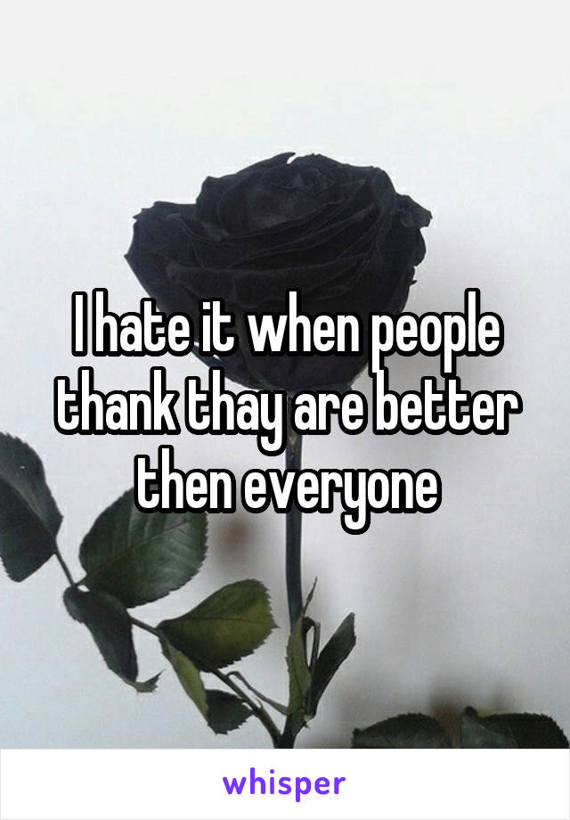 I hate it when people thank thay are better then everyone