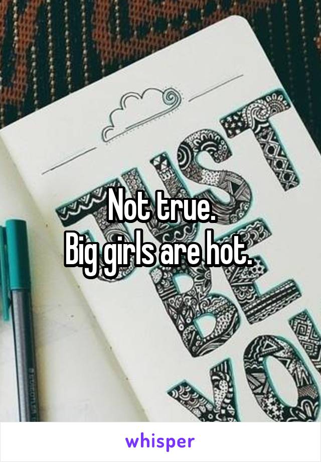 Not true.
Big girls are hot. 