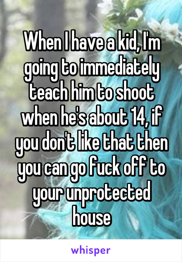 When I have a kid, I'm going to immediately teach him to shoot when he's about 14, if you don't like that then you can go fuck off to your unprotected house