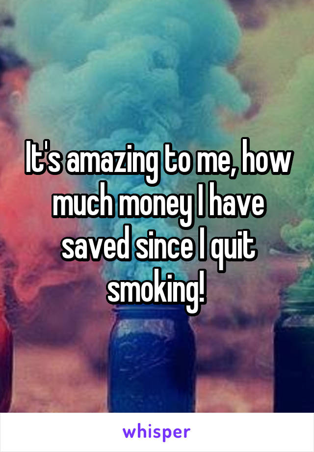 It's amazing to me, how much money I have saved since I quit smoking! 