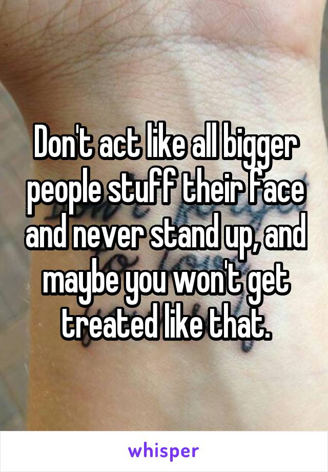 Don't act like all bigger people stuff their face and never stand up, and maybe you won't get treated like that.