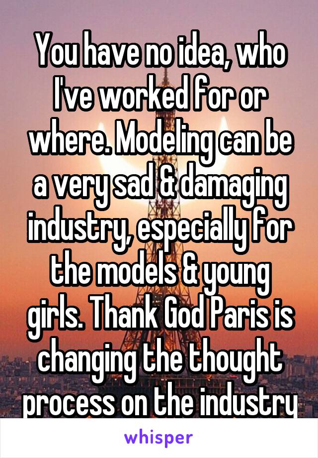 You have no idea, who I've worked for or where. Modeling can be a very sad & damaging industry, especially for the models & young girls. Thank God Paris is changing the thought process on the industry