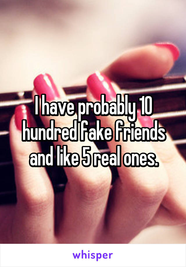 I have probably 10 hundred fake friends and like 5 real ones.