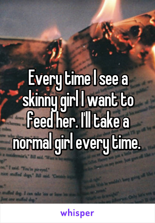 Every time I see a skinny girl I want to feed her. I'll take a normal girl every time. 