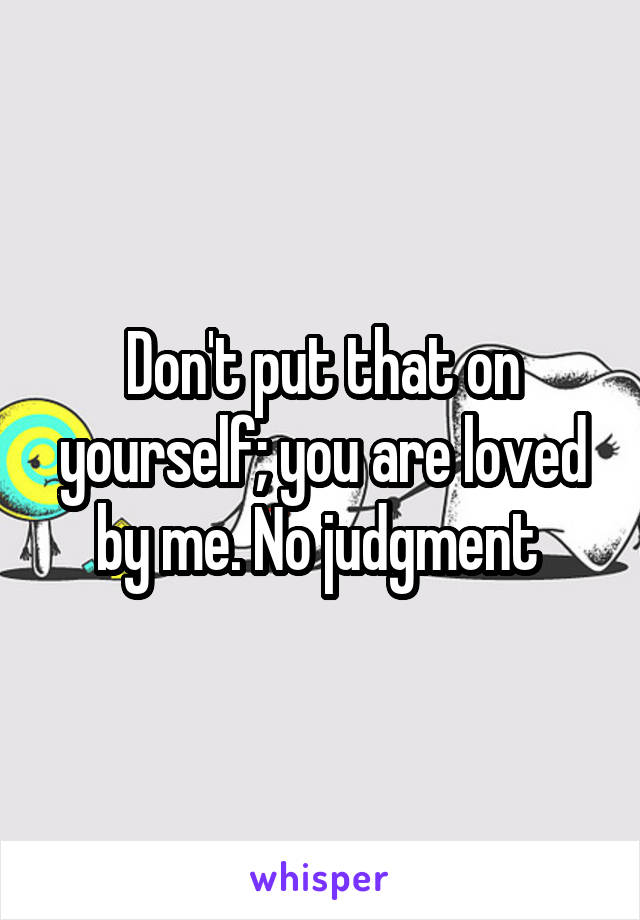 Don't put that on yourself; you are loved by me. No judgment 