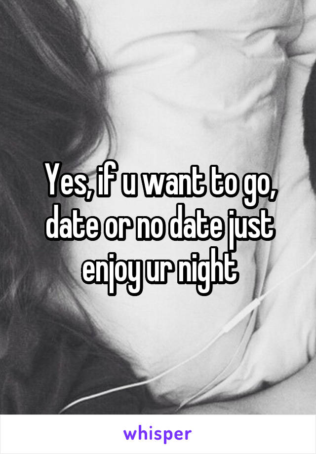 Yes, if u want to go, date or no date just enjoy ur night