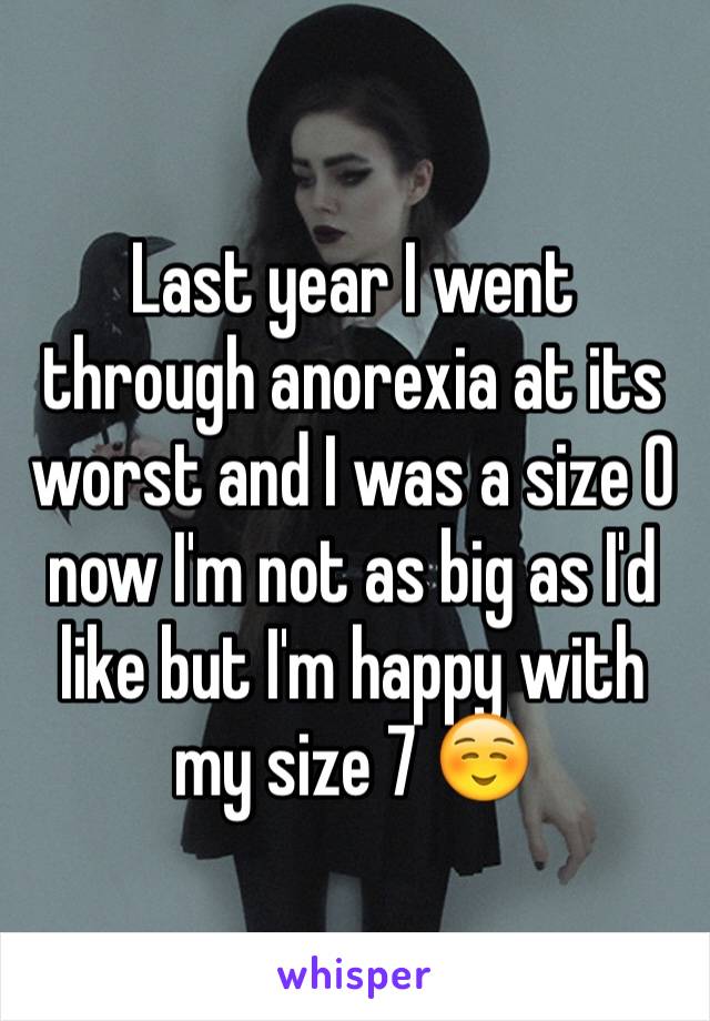 Last year I went through anorexia at its worst and I was a size 0 now I'm not as big as I'd like but I'm happy with my size 7 ☺️