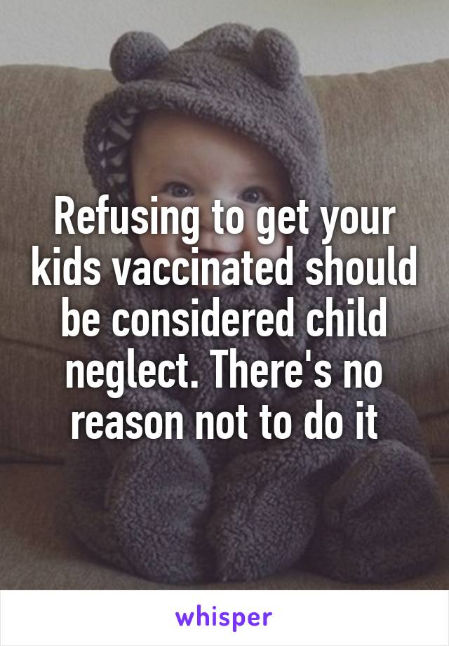 Refusing to get your kids vaccinated should be considered child neglect. There's no reason not to do it