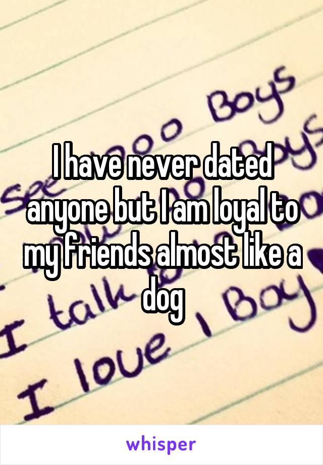 I have never dated anyone but I am loyal to my friends almost like a dog