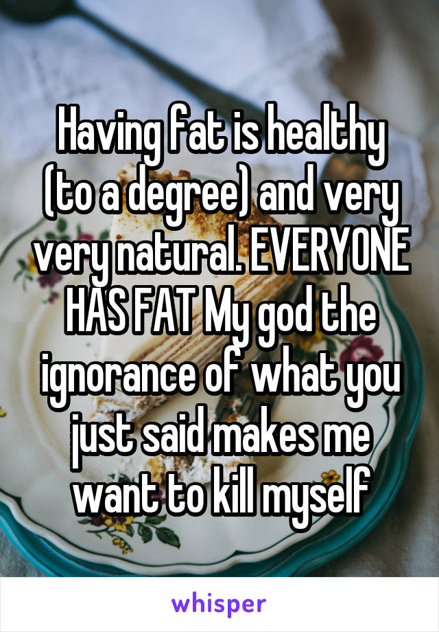 Having fat is healthy (to a degree) and very very natural. EVERYONE HAS FAT My god the ignorance of what you just said makes me want to kill myself