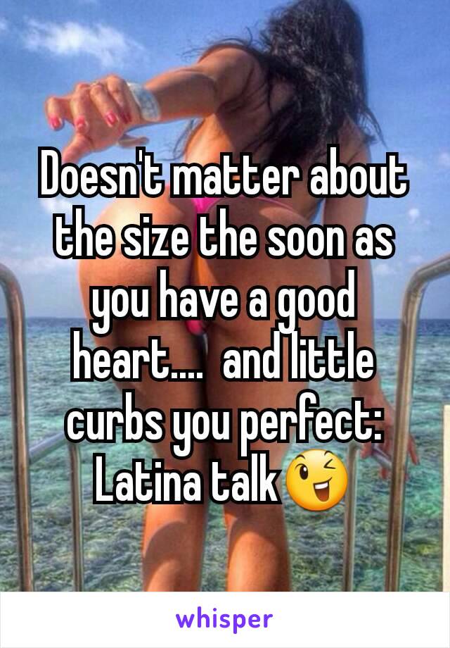 Doesn't matter about the size the soon as you have a good heart....  and little curbs you perfect: Latina talk😉