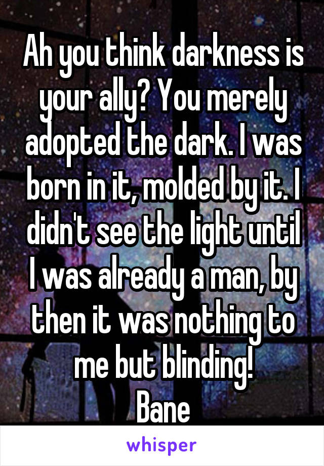 Ah you think darkness is your ally? You merely adopted the dark. I was born in it, molded by it. I didn't see the light until I was already a man, by then it was nothing to me but blinding!
Bane