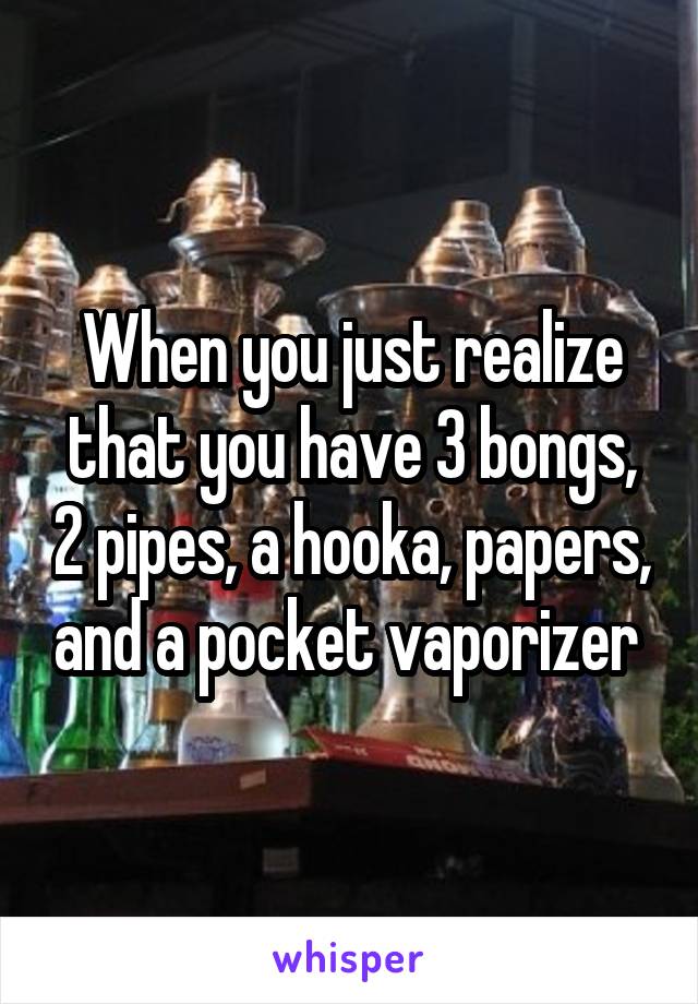 When you just realize that you have 3 bongs, 2 pipes, a hooka, papers, and a pocket vaporizer 