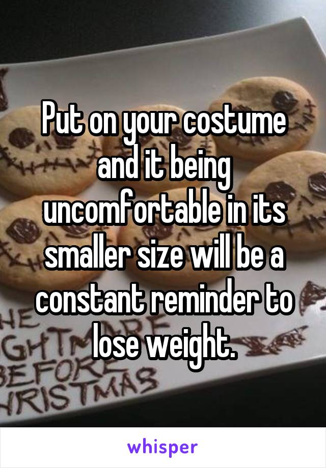 Put on your costume and it being uncomfortable in its smaller size will be a constant reminder to lose weight.