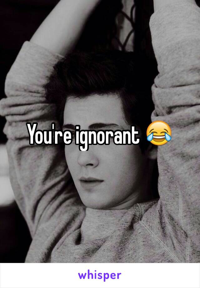 You're ignorant 😂