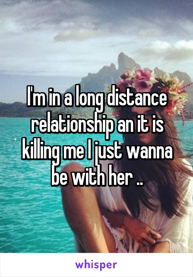 I'm in a long distance relationship an it is killing me I just wanna be with her ..