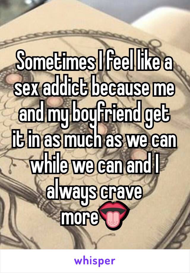 Sometimes I feel like a sex addict because me and my boyfriend get it in as much as we can while we can and I always crave more👅