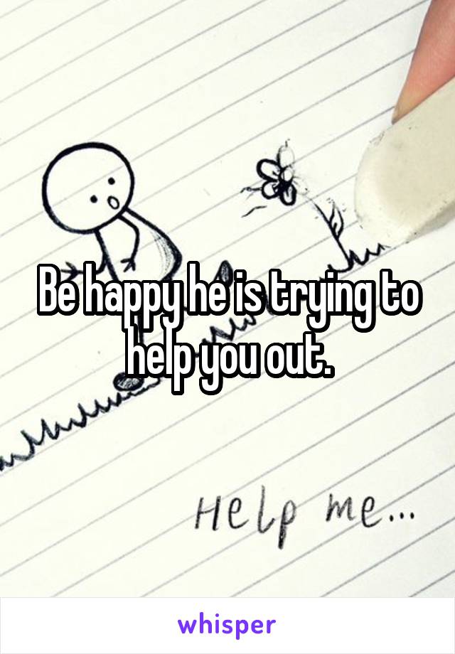 Be happy he is trying to help you out.