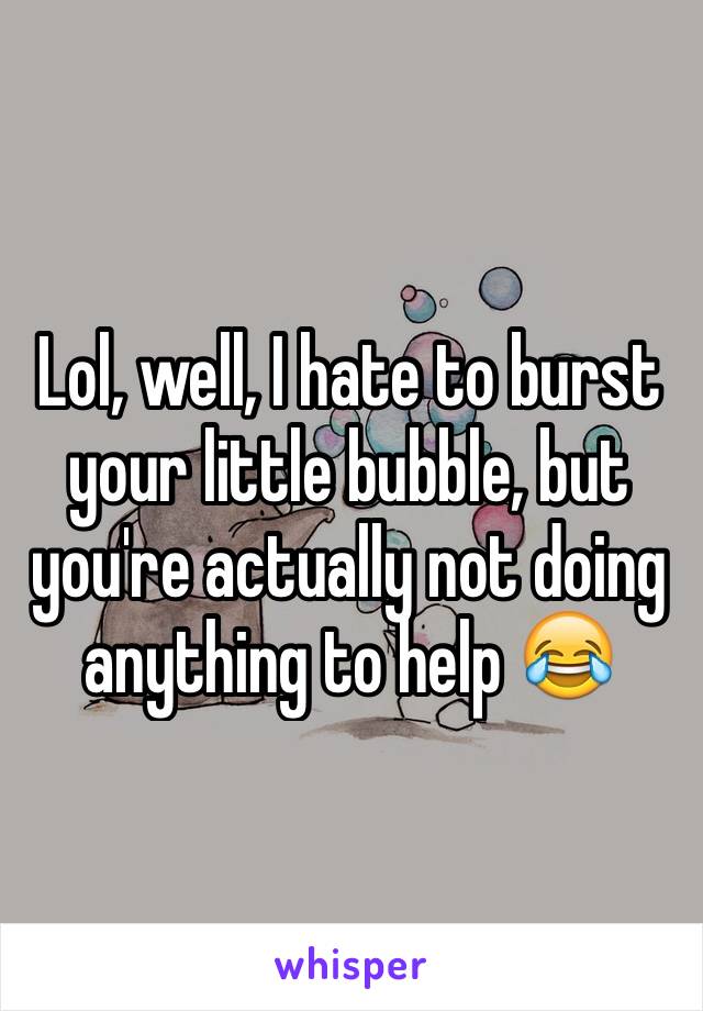 Lol, well, I hate to burst your little bubble, but you're actually not doing anything to help 😂