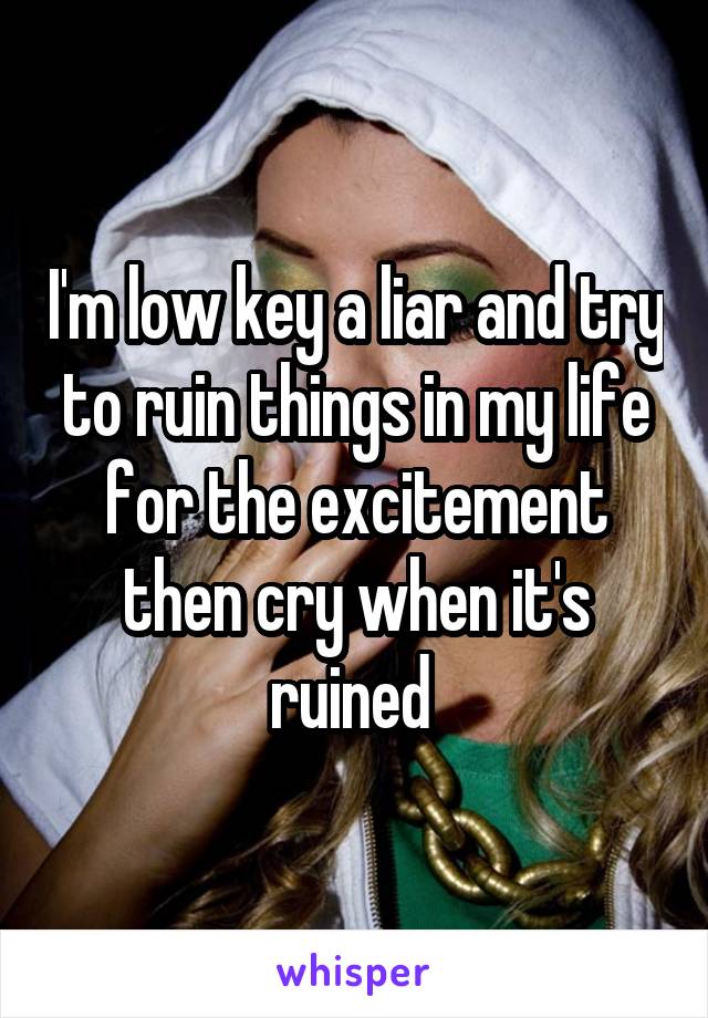 I'm low key a liar and try to ruin things in my life for the excitement then cry when it's ruined 