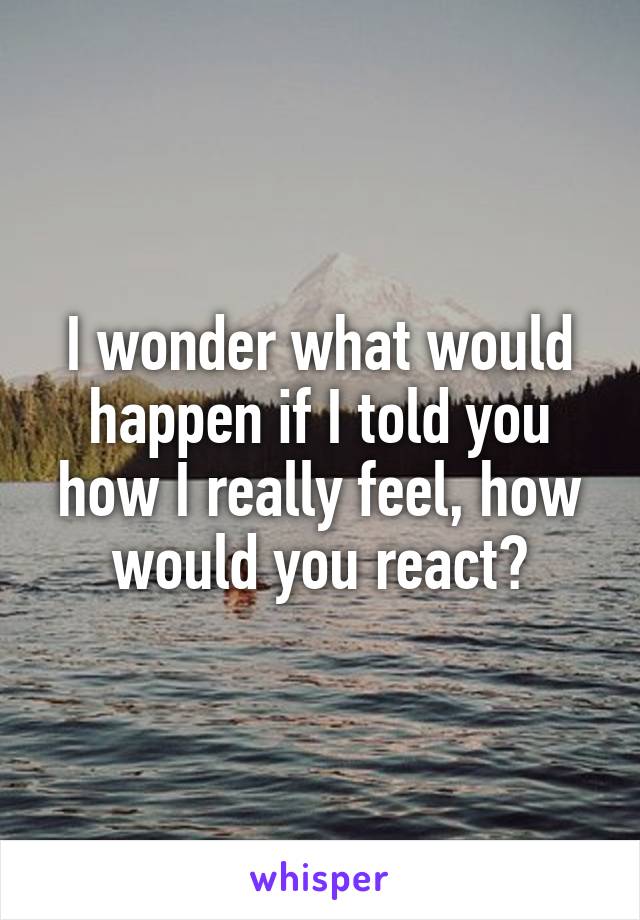 I wonder what would happen if I told you how I really feel, how would you react?