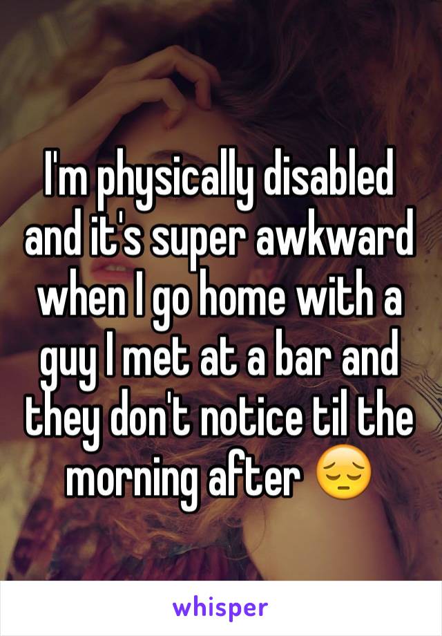 I'm physically disabled and it's super awkward when I go home with a guy I met at a bar and they don't notice til the morning after 😔