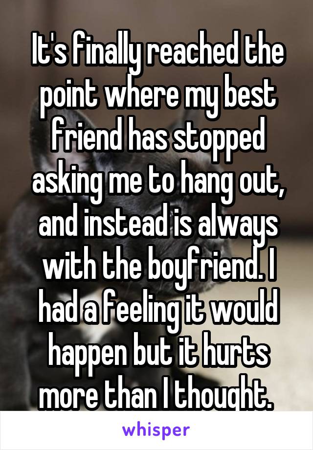 It's finally reached the point where my best friend has stopped asking me to hang out, and instead is always with the boyfriend. I had a feeling it would happen but it hurts more than I thought. 